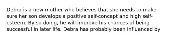 Debra is a new mother who believes that she needs to make sure her son develops a positive self-concept and high self-esteem. By so doing, he will improve his chances of being successful in later life. Debra has probably been influenced by