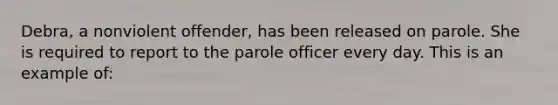 Debra, a nonviolent offender, has been released on parole. She is required to report to the parole officer every day. This is an example of: