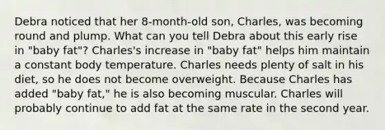 Debra noticed that her 8-month-old son, Charles, was becoming round and plump. What can you tell Debra about this early rise in "baby fat"? Charles's increase in "baby fat" helps him maintain a constant body temperature. Charles needs plenty of salt in his diet, so he does not become overweight. Because Charles has added "baby fat," he is also becoming muscular. Charles will probably continue to add fat at the same rate in the second year.