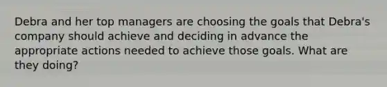 Debra and her top managers are choosing the goals that Debra's company should achieve and deciding in advance the appropriate actions needed to achieve those goals. What are they doing?