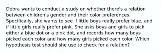 Debra wants to conduct a study on whether there's a relation between children's gender and their color preferences. Specifically, she wants to see if little boys really prefer blue, and if little girls really prefer pink. She asks boys and girls to pick either a blue dot or a pink dot, and records how many boys picked each color and how many girls picked each color. Which hypothesis test should she use to check for a relation?