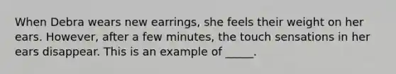 When Debra wears new earrings, she feels their weight on her ears. However, after a few minutes, the touch sensations in her ears disappear. This is an example of _____.