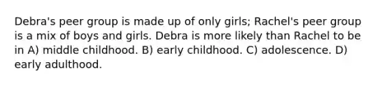 Debra's peer group is made up of only girls; Rachel's peer group is a mix of boys and girls. Debra is more likely than Rachel to be in A) middle childhood. B) early childhood. C) adolescence. D) early adulthood.