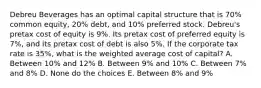 Debreu Beverages has an optimal capital structure that is 70% common equity, 20% debt, and 10% preferred stock. Debreu's pretax cost of equity is 9%. Its pretax cost of preferred equity is 7%, and its pretax cost of debt is also 5%. If the corporate tax rate is 35%, what is the weighted average cost of capital? A. Between 10% and 12% B. Between 9% and 10% C. Between 7% and 8% D. None do the choices E. Between 8% and 9%