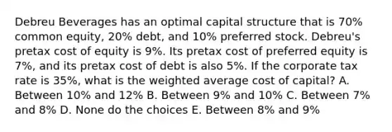 Debreu Beverages has an optimal capital structure that is 70% common equity, 20% debt, and 10% preferred stock. Debreu's pretax cost of equity is 9%. Its pretax cost of preferred equity is 7%, and its pretax cost of debt is also 5%. If the corporate tax rate is 35%, what is the weighted average cost of capital? A. Between 10% and 12% B. Between 9% and 10% C. Between 7% and 8% D. None do the choices E. Between 8% and 9%