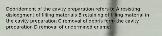 Debridement of the cavity preparation refers to A resisting dislodgment of filling materials B retaining of filling material in the cavity preparation C removal of debris form the cavity preparation D removal of undermined enamel