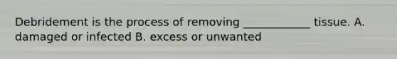 Debridement is the process of removing ____________ tissue. A. damaged or infected B. excess or unwanted