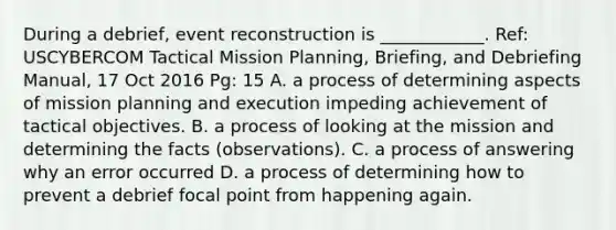 During a debrief, event reconstruction is ____________. Ref: USCYBERCOM Tactical Mission Planning, Briefing, and Debriefing Manual, 17 Oct 2016 Pg: 15 A. a process of determining aspects of mission planning and execution impeding achievement of tactical objectives. B. a process of looking at the mission and determining the facts (observations). C. a process of answering why an error occurred D. a process of determining how to prevent a debrief focal point from happening again.