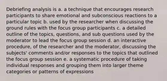 Debriefing analysis is a. a technique that encourages research participants to share emotional and subconscious reactions to a particular topic b. used by the researcher when discussing the ground rules with the focus group participants c. a detailed outline of the topics, questions, and sub questions used by the moderator to lead the focus group session d. an interactive procedure, of the researcher and the moderator, discussing the subjects' comments and/or responses to the topics that outlined the focus group session e. a systematic procedure of taking individual responses and grouping them into larger theme categories or patterns of expressions