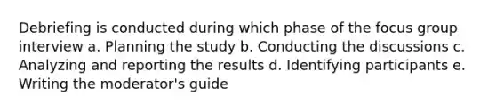 Debriefing is conducted during which phase of the focus group interview a. Planning the study b. Conducting the discussions c. Analyzing and reporting the results d. Identifying participants e. Writing the moderator's guide