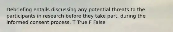 Debriefing entails discussing any potential threats to the participants in research before they take part, during the informed consent process. T True F False