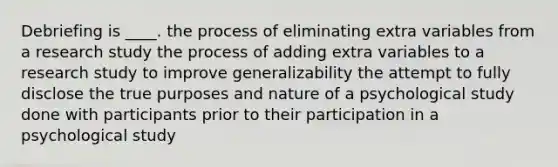 Debriefing is ____. the process of eliminating extra variables from a research study the process of adding extra variables to a research study to improve generalizability the attempt to fully disclose the true purposes and nature of a psychological study done with participants prior to their participation in a psychological study