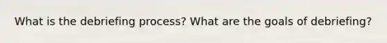 What is the debriefing process? What are the goals of debriefing?