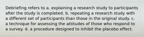 Debriefing refers to a. explaining a research study to participants after the study is completed. b. repeating a research study with a different set of participants than those in the original study. c. a technique for assessing the attitudes of those who respond to a survey. d. a procedure designed to inhibit the placebo effect.