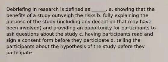 Debriefing in research is defined as ______. a. showing that the benefits of a study outweigh the risks b. fully explaining the purpose of the study (including any deception that may have been involved) and providing an opportunity for participants to ask questions about the study c. having participants read and sign a consent form before they participate d. telling the participants about the hypothesis of the study before they participate