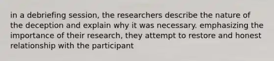 in a debriefing session, the researchers describe the nature of the deception and explain why it was necessary. emphasizing the importance of their research, they attempt to restore and honest relationship with the participant