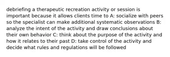 debriefing a therapeutic recreation activity or session is important because it allows clients time to A: socialize with peers so the specialist can make additional systematic observations B: analyze the intent of the activity and draw conclusions about their own behavior C: think about the purpose of the activity and how it relates to their past D: take control of the activity and decide what rules and regulations will be followed