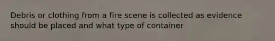 Debris or clothing from a fire scene is collected as evidence should be placed and what type of container