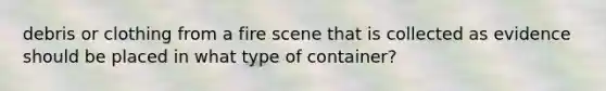 debris or clothing from a fire scene that is collected as evidence should be placed in what type of container?