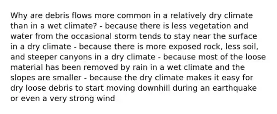 Why are debris flows more common in a relatively dry climate than in a wet climate? - because there is less vegetation and water from the occasional storm tends to stay near the surface in a dry climate - because there is more exposed rock, less soil, and steeper canyons in a dry climate - because most of the loose material has been removed by rain in a wet climate and the slopes are smaller - because the dry climate makes it easy for dry loose debris to start moving downhill during an earthquake or even a very strong wind