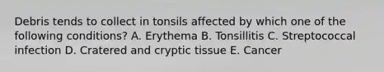 Debris tends to collect in tonsils affected by which one of the following conditions? A. Erythema B. Tonsillitis C. Streptococcal infection D. Cratered and cryptic tissue E. Cancer