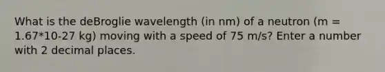 What is the deBroglie wavelength (in nm) of a neutron (m = 1.67*10-27 kg) moving with a speed of 75 m/s? Enter a number with 2 decimal places.