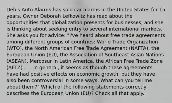 Deb's Auto Alarms has sold car alarms in the United States for 15 years. Owner Deborah Lefkowitz has read about the opportunities that globalization presents for businesses, and she is thinking about seeking entry to several international markets. She asks you for advice: "I've heard about free trade agreements among different groups of countries: World Trade Organization (WTO), the North American Free Trade Agreement (NAFTA), the European Union (EU), the Association of Southeast Asian Nations (ASEAN), Mercosur in Latin America, the African Free Trade Zone (AFTZ) . . . In general, it seems as though these agreements have had positive effects on economic growth, but they have also been controversial in some ways. What can you tell me about them?" Which of the following statements correctly describes the European Union (EU)? Check all that apply.