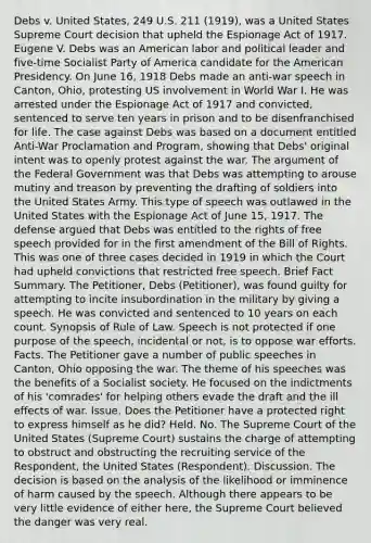 Debs v. United States, 249 U.S. 211 (1919), was a United States Supreme Court decision that upheld the Espionage Act of 1917. Eugene V. Debs was an American labor and political leader and five-time Socialist Party of America candidate for the American Presidency. On June 16, 1918 Debs made an anti-war speech in Canton, Ohio, protesting US involvement in World War I. He was arrested under the Espionage Act of 1917 and convicted, sentenced to serve ten years in prison and to be disenfranchised for life. The case against Debs was based on a document entitled Anti-War Proclamation and Program, showing that Debs' original intent was to openly protest against the war. The argument of the Federal Government was that Debs was attempting to arouse mutiny and treason by preventing the drafting of soldiers into the United States Army. This type of speech was outlawed in the United States with the Espionage Act of June 15, 1917. The defense argued that Debs was entitled to the rights of free speech provided for in the first amendment of the Bill of Rights. This was one of three cases decided in 1919 in which the Court had upheld convictions that restricted free speech. Brief Fact Summary. The Petitioner, Debs (Petitioner), was found guilty for attempting to incite insubordination in the military by giving a speech. He was convicted and sentenced to 10 years on each count. Synopsis of Rule of Law. Speech is not protected if one purpose of the speech, incidental or not, is to oppose war efforts. Facts. The Petitioner gave a number of public speeches in Canton, Ohio opposing the war. The theme of his speeches was the benefits of a Socialist society. He focused on the indictments of his 'comrades' for helping others evade the draft and the ill effects of war. Issue. Does the Petitioner have a protected right to express himself as he did? Held. No. The Supreme Court of the United States (Supreme Court) sustains the charge of attempting to obstruct and obstructing the recruiting service of the Respondent, the United States (Respondent). Discussion. The decision is based on the analysis of the likelihood or imminence of harm caused by the speech. Although there appears to be very little evidence of either here, the Supreme Court believed the danger was very real.