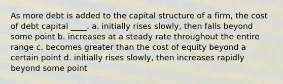 As more debt is added to the capital structure of a firm, the cost of debt capital ____. a. initially rises slowly, then falls beyond some point b. increases at a steady rate throughout the entire range c. becomes greater than the cost of equity beyond a certain point d. initially rises slowly, then increases rapidly beyond some point