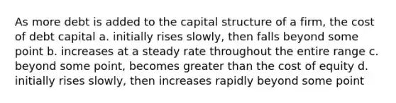 As more debt is added to the capital structure of a firm, the cost of debt capital a. initially rises slowly, then falls beyond some point b. increases at a steady rate throughout the entire range c. beyond some point, becomes greater than the cost of equity d. initially rises slowly, then increases rapidly beyond some point