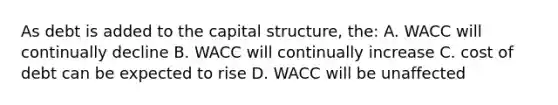 As debt is added to the capital structure, the: A. WACC will continually decline B. WACC will continually increase C. cost of debt can be expected to rise D. WACC will be unaffected