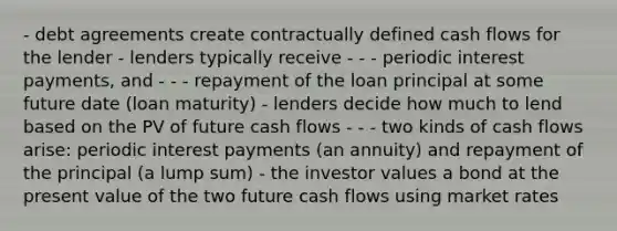 - debt agreements create contractually defined cash flows for the lender - lenders typically receive - - - periodic interest payments, and - - - repayment of the loan principal at some future date (loan maturity) - lenders decide how much to lend based on the PV of future cash flows - - - two kinds of cash flows arise: periodic interest payments (an annuity) and repayment of the principal (a lump sum) - the investor values a bond at the present value of the two future cash flows using market rates