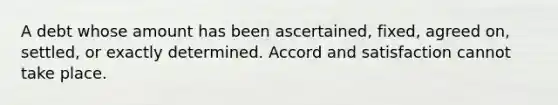 A debt whose amount has been ascertained, fixed, agreed on, settled, or exactly determined. Accord and satisfaction cannot take place.