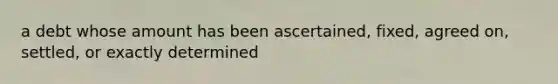 a debt whose amount has been ascertained, fixed, agreed on, settled, or exactly determined