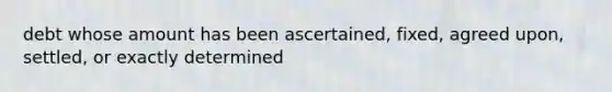 debt whose amount has been ascertained, fixed, agreed upon, settled, or exactly determined