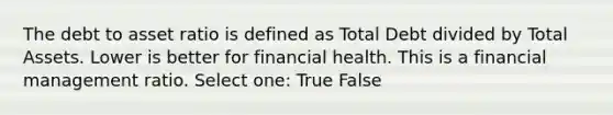 The debt to asset ratio is defined as Total Debt divided by Total Assets. Lower is better for financial health. This is a financial management ratio. Select one: True False