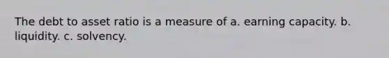 The debt to asset ratio is a measure of a. earning capacity. b. liquidity. c. solvency.