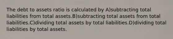 The debt to assets ratio is calculated by A)subtracting total liabilities from total assets.B)subtracting total assets from total liabilities.C)dividing total assets by total liabilities.D)dividing total liabilities by total assets.