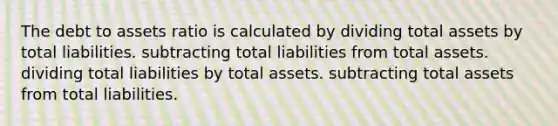 The debt to assets ratio is calculated by dividing total assets by total liabilities. subtracting total liabilities from total assets. dividing total liabilities by total assets. subtracting total assets from total liabilities.