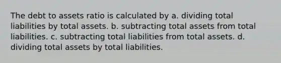 The debt to assets ratio is calculated by a. dividing total liabilities by total assets. b. subtracting total assets from total liabilities. c. subtracting total liabilities from total assets. d. dividing total assets by total liabilities.