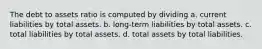 The debt to assets ratio is computed by dividing a. current liabilities by total assets. b. long-term liabilities by total assets. c. total liabilities by total assets. d. total assets by total liabilities.