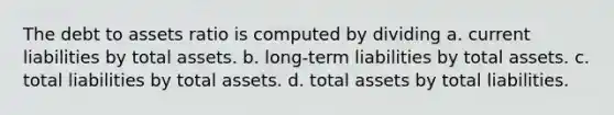 The debt to assets ratio is computed by dividing a. current liabilities by total assets. b. long-term liabilities by total assets. c. total liabilities by total assets. d. total assets by total liabilities.