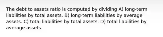 The debt to assets ratio is computed by dividing A) long-term liabilities by total assets. B) long-term liabilities by average assets. C) total liabilities by total assets. D) total liabilities by average assets.