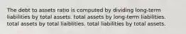 The debt to assets ratio is computed by dividing long-term liabilities by total assets. total assets by long-term liabilities. total assets by total liaiblities. total liabilities by total assets.