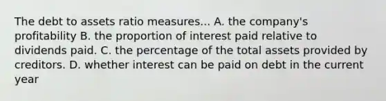 The debt to assets ratio measures... A. the company's profitability B. the proportion of interest paid relative to dividends paid. C. the percentage of the total assets provided by creditors. D. whether interest can be paid on debt in the current year