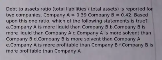 Debt to assets ratio (total liabilities / total assets) is reported for two companies. Company A = 0.39 Company B = 0.42. Based upon this one ratio, which of the following statements is true? a.Company A is more liquid than Company B b.Company B is more liquid than Company A c.Company A is more solvent than Company B d.Company B is more solvent than Company A e.Company A is more profitable than Company B f.Company B is more profitable than Company A