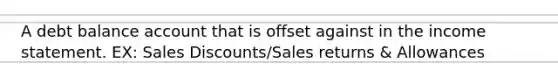 A debt balance account that is offset against in the income statement. EX: Sales Discounts/Sales returns & Allowances