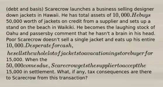 (debt and basis) Scarecrow launches a business selling designer down jackets in Hawaii. He has total assets of 10,000. He buys50,000 worth of jackets on credit from a supplier and sets up a stand on the beach in Waikiki. He becomes the laughing stock of Oahu and passersby comment that he hasn't a brain in his head. Poor Scarecrow doesn't sell a single jacket and eats up his entire 10,000. Desperate for cash, he sells the whole lot of jackets to a vacationing store buyer for15,000. When the 50,000 comes due, Scarecrow gets the supplier to accept the15,000 in settlement. What, if any, tax consequences are there to Scarecrow from this transaction?