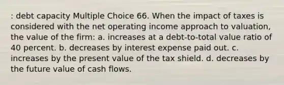 : debt capacity Multiple Choice 66. When the impact of taxes is considered with the net operating income approach to valuation, the value of the firm: a. increases at a debt-to-total value ratio of 40 percent. b. decreases by interest expense paid out. c. increases by the present value of the tax shield. d. decreases by the future value of cash flows.