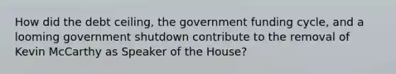 How did the debt ceiling, the government funding cycle, and a looming government shutdown contribute to the removal of Kevin McCarthy as Speaker of the House?